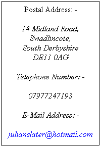 Text Box: Postal Address: -
 
14 Midland Road,
Swadlincote,
South Derbyshire
DE11 0AG
 
Telephone Number: -
 
07977247193
 
E-Mail Address: -
 
julianslater@hotmail.com
 
 
 
